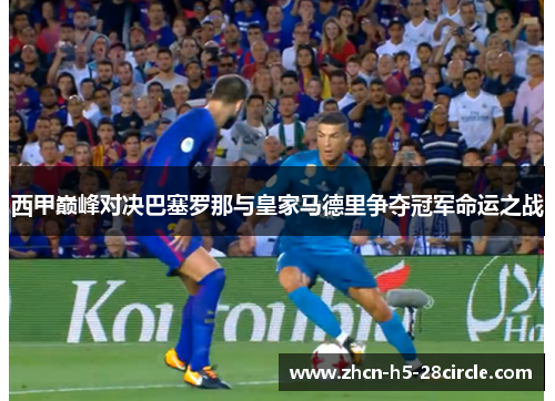 西甲巅峰对决巴塞罗那与皇家马德里争夺冠军命运之战 西甲巅峰对决巴塞罗那与皇家马德里争夺冠军命运之战