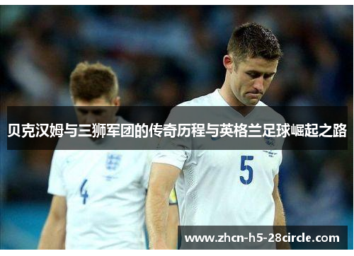 贝克汉姆与三狮军团的传奇历程与英格兰足球崛起之路 贝克汉姆与三狮军团的传奇历程与英格兰足球崛起之路