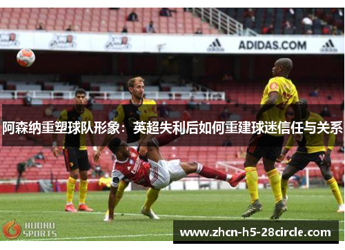 阿森纳重塑球队形象:英超失利后如何重建球迷信任与关系 阿森纳重塑球队形象:英超失利后如何重建球迷信任与关系