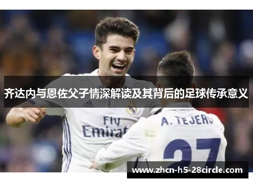 齐达内与恩佐父子情深解读及其背后的足球传承意义 齐达内与恩佐父子情深解读及其背后的足球传承意义