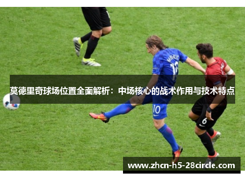 莫德里奇球场位置全面解析:中场核心的战术作用与技术特点 莫德里奇球场位置全面解析:中场核心的战术作用与技术特点