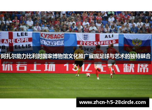 阿扎尔助力比利时国家博物馆文化推广展现足球与艺术的独特融合 阿扎尔助力比利时国家博物馆文化推广展现足球与艺术的独特融合