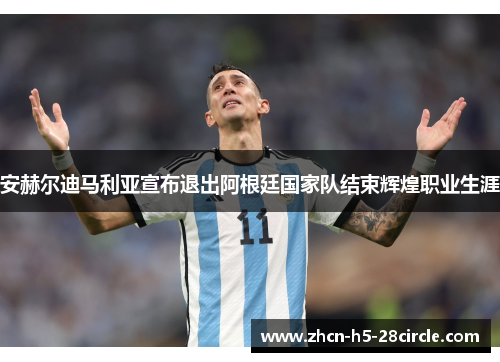安赫尔迪马利亚宣布退出阿根廷国家队结束辉煌职业生涯
