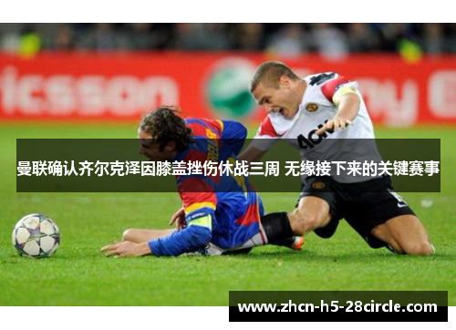 曼联确认齐尔克泽因膝盖挫伤休战三周 无缘接下来的关键赛事