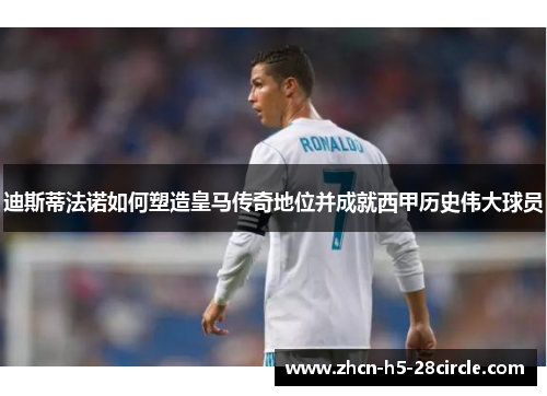 迪斯蒂法诺如何塑造皇马传奇地位并成就西甲历史伟大球员