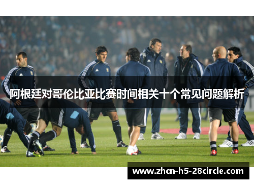 阿根廷对哥伦比亚比赛时间相关十个常见问题解析 阿根廷对哥伦比亚比赛时间相关十个常见问题解析