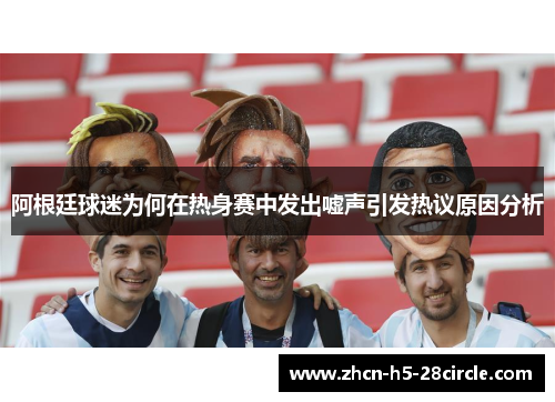 阿根廷球迷为何在热身赛中发出嘘声引发热议原因分析 阿根廷球迷为何在热身赛中发出嘘声引发热议原因分析