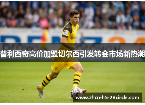 普利西奇高价加盟切尔西引发转会市场新热潮